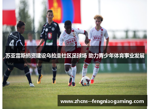 苏亚雷斯捐资建设乌拉圭社区足球场 助力青少年体育事业发展