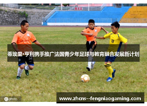 蒂埃里·亨利携手推广法国青少年足球与教育融合发展新计划