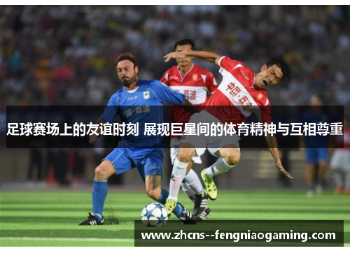 足球赛场上的友谊时刻 展现巨星间的体育精神与互相尊重