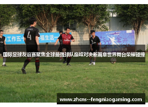 国际足球友谊赛聚焦全球最强球队巅峰对决新篇章世界舞台荣耀碰撞