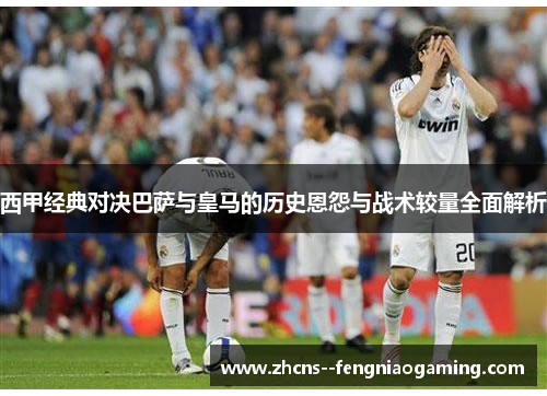 西甲经典对决巴萨与皇马的历史恩怨与战术较量全面解析
