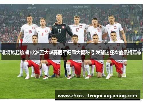 谁将掀起热潮 欧洲五大联赛冠军归属大揭秘 引发球迷狂欢的最终赢家