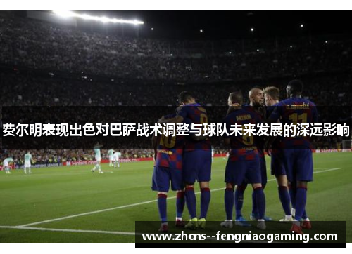 费尔明表现出色对巴萨战术调整与球队未来发展的深远影响