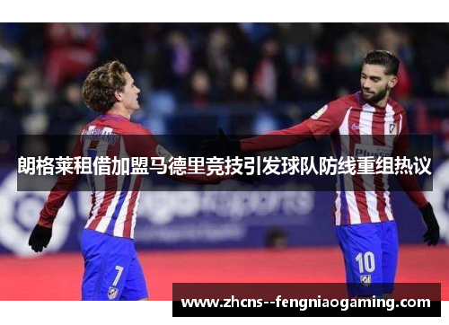 朗格莱租借加盟马德里竞技引发球队防线重组热议