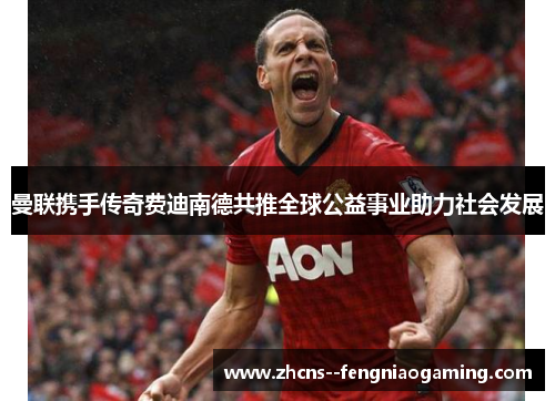 曼联携手传奇费迪南德共推全球公益事业助力社会发展